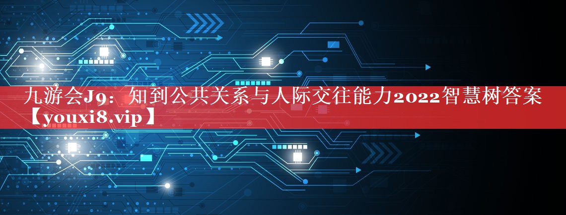 知到公共关系与人际交往能力2022智慧树答案
