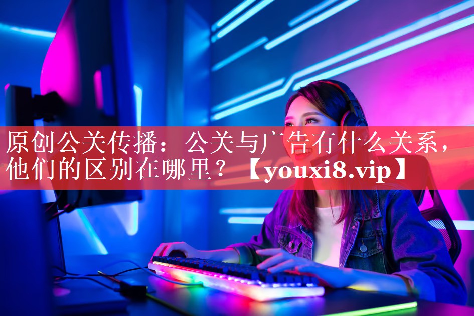 原创公关传播：公关与广告有什么关系，他们的区别在哪里？