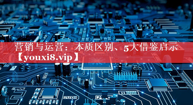 营销与运营：本质区别、5大借鉴启示