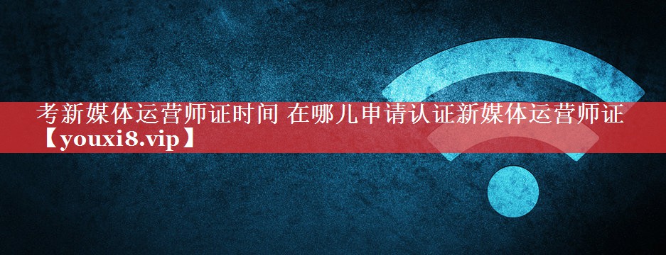 考新媒体运营师证时间 在哪儿申请认证新媒体运营师证