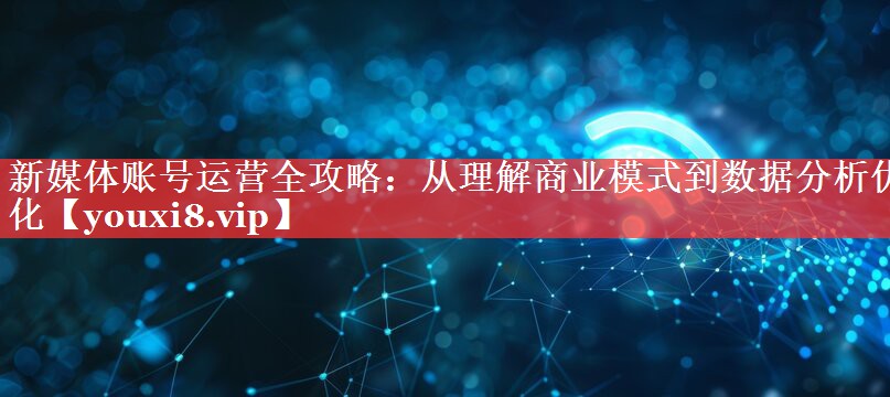 新媒体账号运营全攻略：从理解商业模式到数据分析优化
