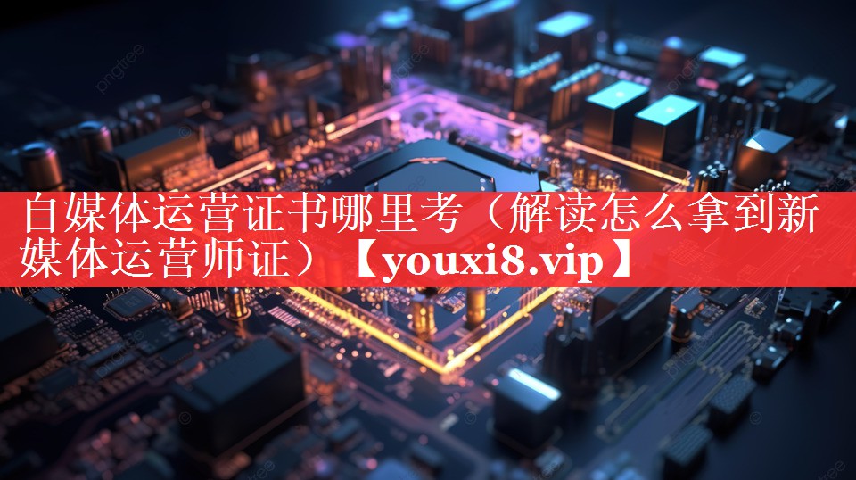 自媒体运营证书哪里考（解读怎么拿到新媒体运营师证）