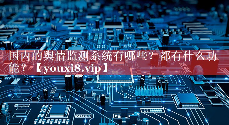 国内的舆情监测系统有哪些？都有什么功能？