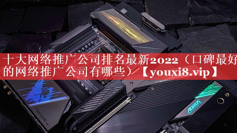 十大网络推广公司排名最新2022（口碑最好的网络推广公司有哪些）