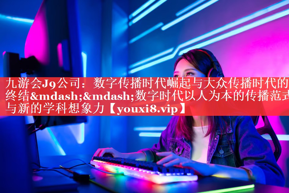 数字传播时代崛起与大众传播时代的终结——数字时代以人为本的传播范式与新的学科想象力