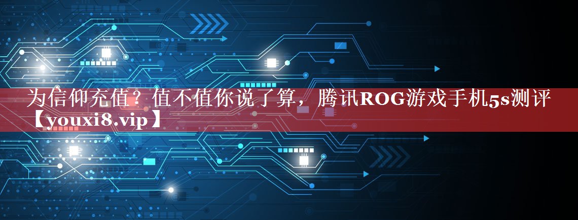 为信仰充值？值不值你说了算，腾讯ROG游戏手机5s测评