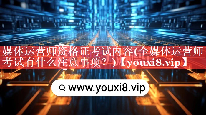 媒体运营师资格证考试内容(全媒体运营师考试有什么注意事项？)