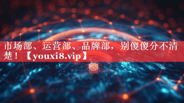 市场部、运营部、品牌部，别傻傻分不清楚！