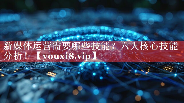 新媒体运营需要哪些技能？六大核心技能分析！